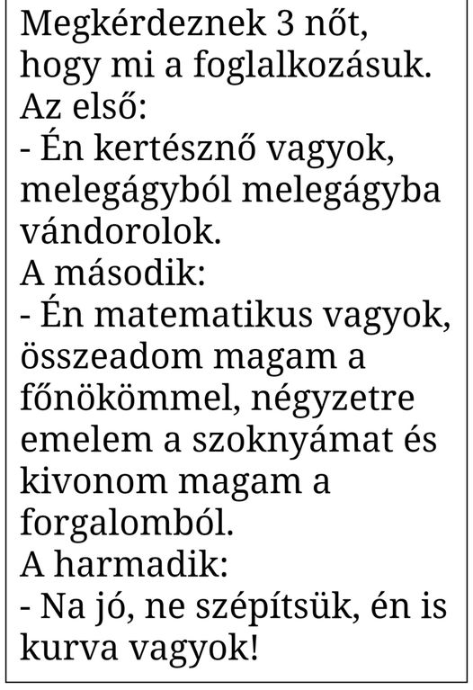 Lehet, hogy egy kép erről: , szöveg, amely így szól: „Megkérdeznek 3 nőt, hogy mi a foglalkozásuk. Az első: -Én kertésznő vagyok, melegágyból melegágyba vándorolok. A második: -Én matematikus vagyok, összeadom magam a főnökömmel, négyzetre emelem a szoknyámat és kivonom magam a forgalomból. A harmadik: -Na jó, ne szépítsük, én is kurva vagyok!”