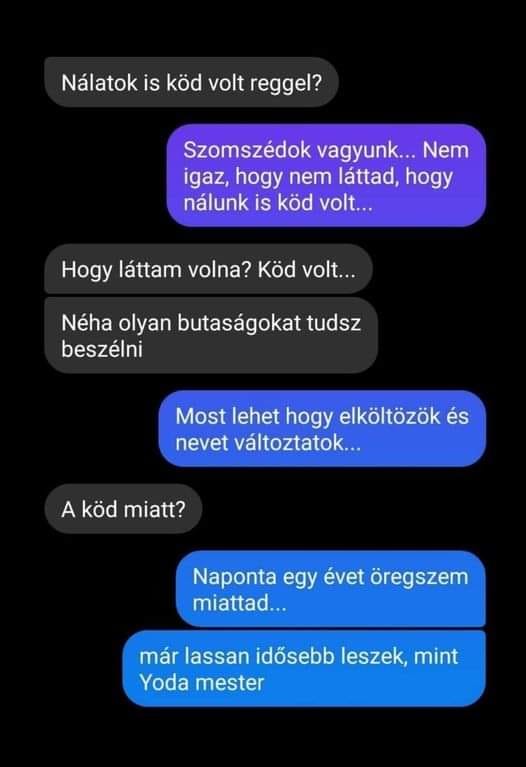 Lehet, hogy egy kép erről: , szöveg, amely így szól: „Nálatok is köd volt reggel? Szomszédok vagyunk... Nem igaz, hogy nem láttad, hogy nálunk is koo volt... Hogy láttam volna? Köd volt... Néha olyan butaságokat tudsz beszélni Most lehet hogy elköltözök és nevet változtatok... A ködmiatt? köd miatt? Naponta egy évet öregszem miattad... már lassan idősebb leszek, márlassanidősebleszek,mint mint Yoda mester”