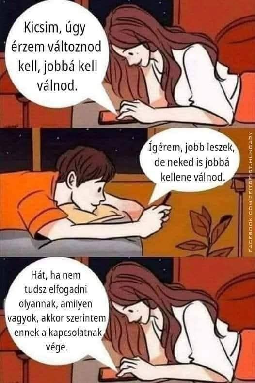 Lehet, hogy egy kép erről: egy vagy több ember és , szöveg, amely így szól: „Kicsim, úgy érzem változnod kell, jobbá kell válnod. Ígérem, İgérem,jobbleszek, jobb leszek, de neked is jobba kellene válnod. Hát, ha nem tudsz elfogadni olyannak, amilyen vagyok, akkor szerintem ennek a kapcsolatnak vége.”