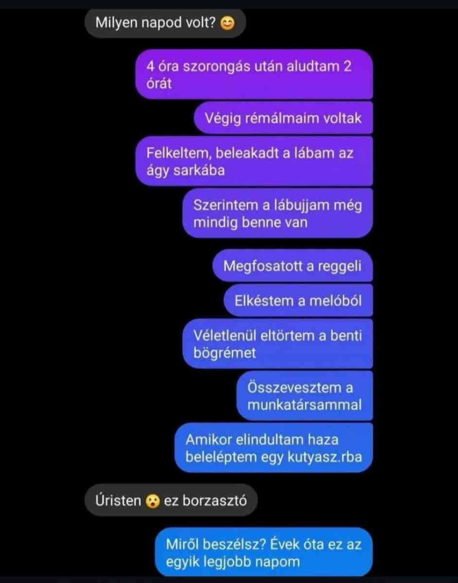 Lehet, hogy egy kép erről: , szöveg, amely így szól: „Milyen napod volt? 4 óra szorongas után aludtam 2 órát Végig rémálmaim voltak Felkeltem, beleakadt a lábam az ágy sarkába Szerintem a lábujjam még mindig benne van Megfosatott a reggel Elkéstem a melóból Véletlenül eltörtem a benti bögrémet Összevesztem a munkatársammal Amikor elindultam haza beleléptem egy kutyasz.rba Úristen ez borzasztó Miről beszélsz? Évek óta ez az egyik legjobb napom”