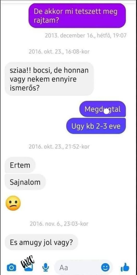 Lehet, hogy egy kép erről: , szöveg, amely így szól: „De akkor mi tetszett meg rajtam? 013.december 16., hétfő, 19:07 2016. okt. 23., 16:08-kor sziaa!! bocsi, de honnan vagy nekem ennyire ismerős? Megd gtal Ugy kb 2-3 eve 2016. okt. 23., 2016.okt.23.,21:52-kor 21:52-kor Ertem Sajnalom 2016. πον. 2016.nov.6.,23:0 6., 23:03-kor Es amugy jol vagy? HC Aa”