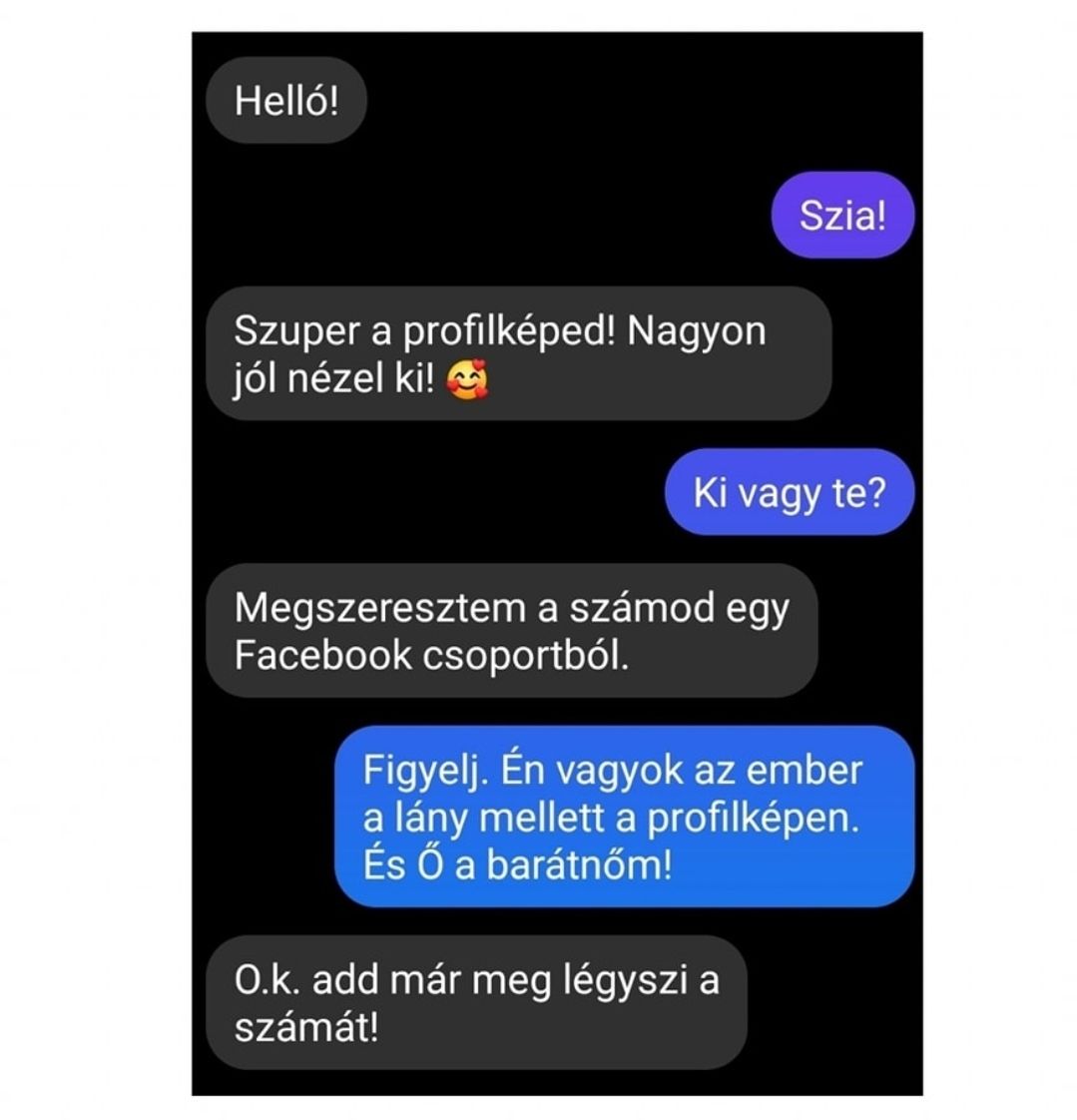 Lehet, hogy egy kép erről: , szöveg, amely így szól: „Helló! Szia! Szuper a profilképed! Nagyon jól nézel ki! Ki vagy te? Megszeresztem a számod egy Facebook csoportból. Figyelj. Én vagyok az ember a lány mellett a profilképen. És Ő a barátnőm! O.k. add már meg légyszi a számát!”