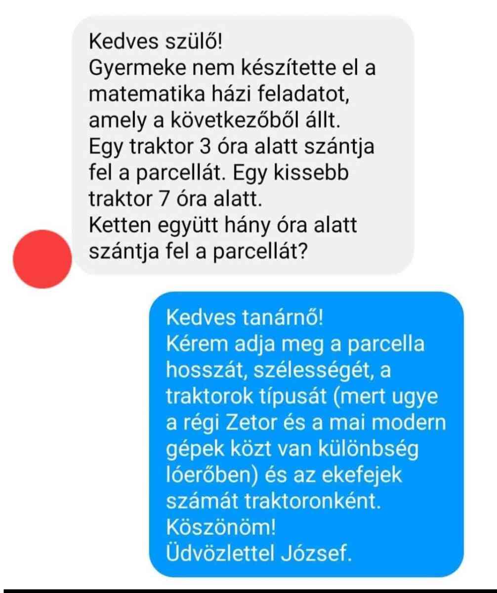 Lehet, hogy egy kép erről: , szöveg, amely így szól: „Kedves szülő! Gyermeke nem készítette el a matematika házi feladatot, amely a következőből állt. Egy traktor 3 όι alatt szántja fel a parcellát. Egy kissebb traktor 7 óra alatt. Ketten együtt hány óra alatt szántja fel a parcellát? Kedves tanárnő! Kérem adja meg a parcella hosszát, szélességét, a traktorok típusát (mert ugye a régi Zetor és a mai modern gépek közt van különbség lóerőben) és az ekefejek számát traktoronként. Köszönöm! Üdvözlettel József.”