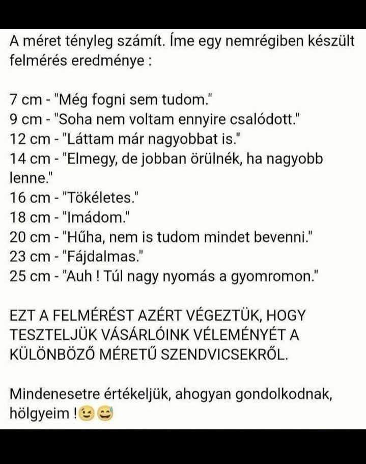 Lehet, hogy egy kép erről: , szöveg, amely így szól: „A méret tényleg számít. Íme egy nemrégiben készült felmérés eredménye: 7 cm "Még fogni sem tudom." 9 cm- "Soha nem voltam ennyire csalódott." 12 cm- "Láttam már nagyobbat is." 14 cm "Elmegy, de jobban örülnék, ha nagyobb lenne." 16 cm "Tökéletes." 18 cm -"Imádom." 20 cm "Hűha, nem is tudom mindet bevenni." 23 cm- -"Fájdalmas." 25 CT- -"Auh! Túl nagy nyomás a gyomromon." EZT A FELMÉRÉST AZÉRT VÉGEZTÜK, HOGY TESZTELJÜK VÁSÁRLÓINK VÉLEMÉNYÉT A KÜLÖNBÖZŐ MÉRETŰ SZENDVICSEKRŐL. Mindenesetre értékeljük, ahogyan gondolkodnak, hölgyeim”