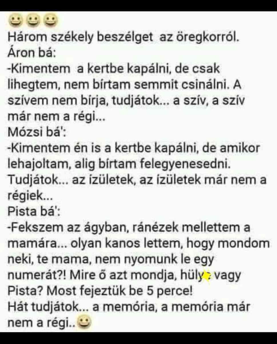 Lehet, hogy egy kép erről: , szöveg, amely így szól: „Három székely beszélget az öregkorról. Áron bá: -Kimentem a kertbe kapálni, de csak lihegtem, nem bírtam semmit csinálni. A szívem nem birja, tudjátok... a szív, a szív már nem a régi... Mózsi bá': -Kimentem én is a kertbe kapálni, de amikor lehajoltam, alig bírtam felegyenesedni. Tudjátok... az izületek, az izületek már nem a régiek... Pista bá': -Fekszem az ágyban, ránézek mellettem a mamára... olyan kanos lettem, hogy mondom neki, te mama, nem nyomunk le egy numerát?! Mire ő azt mondja, hüly vagy Pista? Most fejeztük be 5 perce! Hát tudjátok... a memória, a memória már nem a régi..”