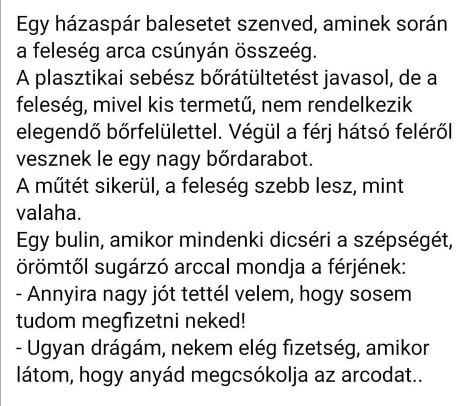Lehet, hogy egy kép erről: , szöveg, amely így szól: „Egy házaspár balesetet szenved, aminek során a feleség arca csúnyán összeég. A plasztikai sebész bőrátültetést javasol, de a feleség, mivel kis termetű, nem rendelkezik elegendő bőrfelülettel. Végül a férj hátsć feléről vesznek le egy nagy bőrdarabot. A műtét sikerül, a feleség szebb lesz, mint valaha. Egy bulin, amikor mindenki dicséri a szépségét örömtől sugárzó arccal mondja a férjének: -Annyira nagy jót tettél velem, hogy sosem tudom megfizetni neked! -Ugyan drágám, nekem elég fizetség, amikor látom, hogy anyád megcsókolja az arcodat..”