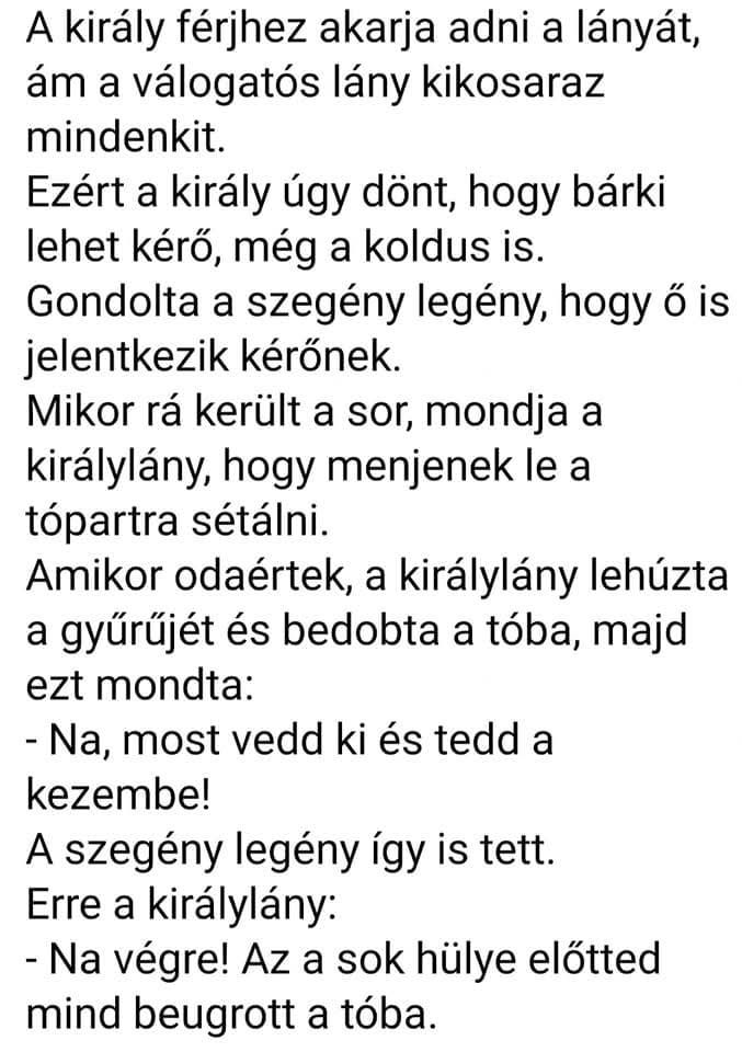 Lehet, hogy egy kép erről: , szöveg, amely így szól: „A király férjhez akarja adni a lányát, ám a válogatós lány kikosaraz mindenkit. Ezért a király úgy dönt, hogy bárki lehet kérő, még a koldus is. Gondolta a szegény legény, hogy ő is jelentkezik kérőnek. Mikor rá került a sor, mondja a királylány, hogy menjenek e le a tópartra sétálni. Amikor odaértek, a királylány lehúzta a gyűrűjét és bedobta a tóba, majd ezt mondta: -Na, most vedd ki és tedd a kezembe! A szegény legény így is tett. Erre a királylány: -Na végre! Az a sok hülye előtted mind beugrott a tóba.”