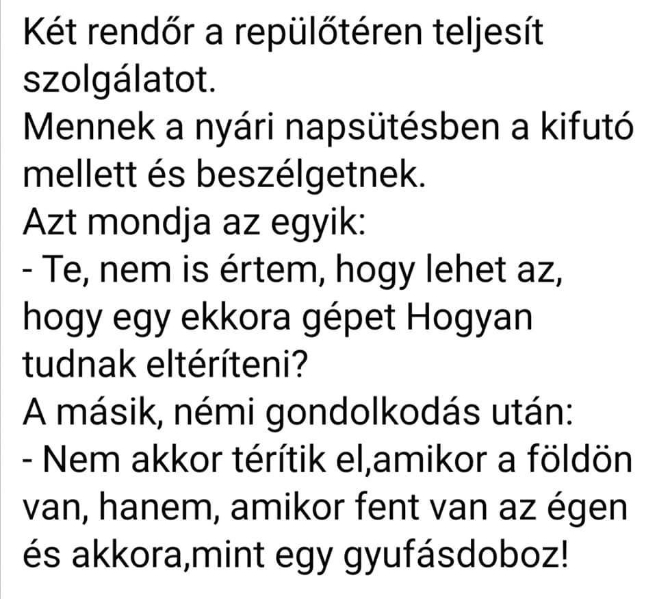 Lehet, hogy egy kép erről: , szöveg, amely így szól: „Két rendőr a repülőtéren teljesít szolgálatot. Mennek a nyári napsütésben a kifutó mellett és beszélgetnek. Azt mondja az egyik: -Te, nem is értem, hogy lehet az, hogy egy ekkora gépet Hogyan tudnak eltéríteni? A másik, némi gondolkodás után: -Nem akkor térítik el,amikor a földön van, hanem, amikor fent van az égen és akkora,min mint egy gyufásdoboz!”