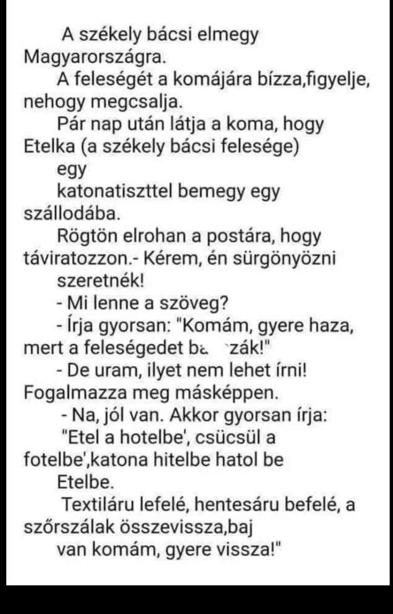 Lehet, hogy egy kép erről: , szöveg, amely így szól: „A székely bácsi elmegy Magyarországra. A feleségét a komájára bízza,figyelje, nehogy megcsalja. Pár nap után látja a koma, hogy Etelka (a székely bácsi felesége) egy katonatiszttel bemegy egy szállodába. Rögtön elrohan a postára, hogy táviratozzon.- Kérem, én sürgönyözni szeretnék! -Mi lenne a szöveg? -Írja gyorsan: "Komám, gyere haza, mert a feleségedet ba zák!" -De uram, ilyet nem lehet írni! Fogalmazza meg másképpen. -Na, jól van. Akkor gyorsan írja: "Etel a hotelbe', csücsül a fotelbe' ,katona hitelbe hatol be Etelbe. Textiláru lefelé, hentesáru befelé a szőrszálak összevissza,baj van komám, gyere vissza!"”