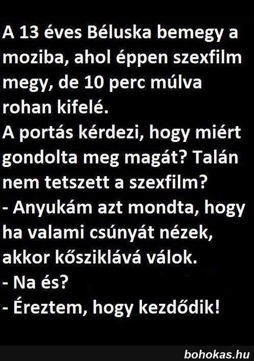 Lehet, hogy egy kép erről: , szöveg, amely így szól: „A 13 éves Béluska bemegy a moziba, ahol éppen szexfilm megy, de 10 perc múlva rohan kifelé. A portás kérdezi, hogy miért gondolta meg magát? Talán nem tetszett a szexfilm? -Anyukám azt mondta, hogy ha valami csúnyát nézek, akkor kősziklává válok. -Na és? -Éreztem, hogy kezdődik! bohokas.hu”