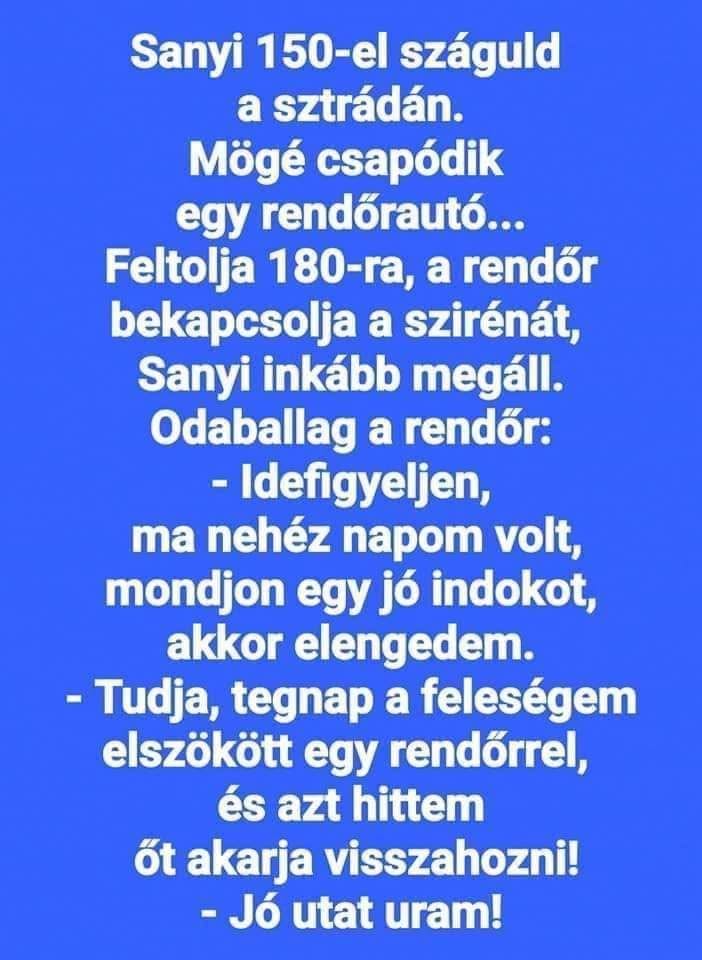 Lehet, hogy egy kép erről: , szöveg, amely így szól: „Sanyi 150-el száguld a sztrádán. Mögé csapódik egy rendőrautó... Feltolja 180-ra, ra, a rendőr bekapcsolja a szirénát, Sanyi inkább megáll. Odaballag a rendőr: Idefigyeljen, ma nehéz napom volt, mondjon egy jó indokot, akkor elengedem. -Tudja, tegnap a feleségem elszökött egy rendőrrel, és azt hittem őt akarja visszahozni! -Jó utat uram!”