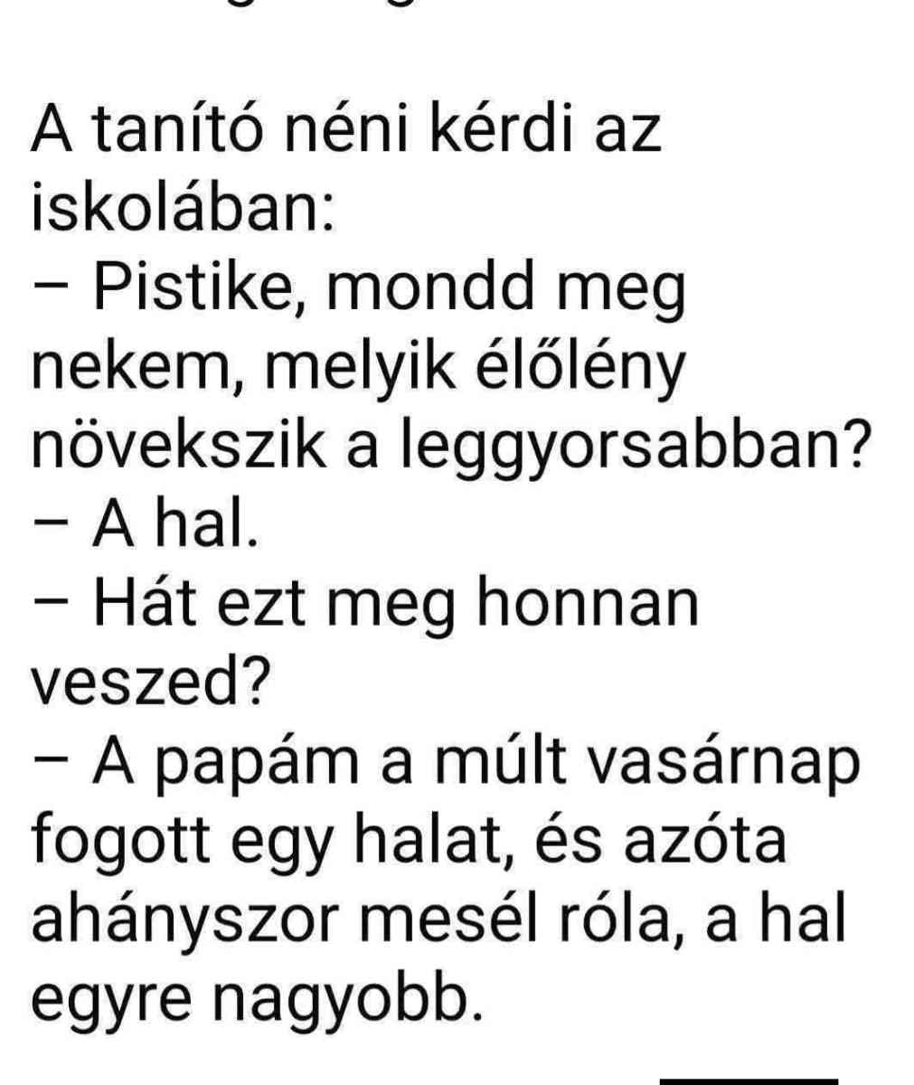 Lehet, hogy egy kép erről: , szöveg, amely így szól: „A tanító néni kérdi az iskolában: Pistike, mondd meg nekem, melyik élőlény növekszik a leggyorsabban? -A hal. -Hát ezt meg honnan veszed? -A papám a múlt vasárnap fogott egy halat, és azóta ahányszor mesél róla, a hal egyre nagyobb.”