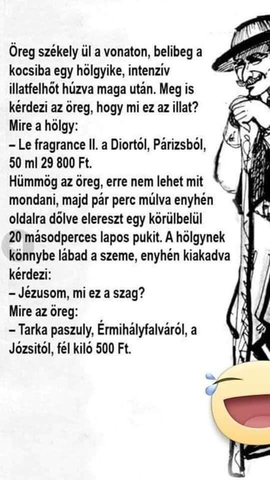Lehet, hogy egy kép erről: , szöveg, amely így szól: „Öreg székely ül a vonaton, belibeg a kocsiba egy hölgyike, intenzív illatfelhőt húzva maga után. Meg is kérdezi az öreg, hogy mi ez az illat? Mire a hölgy: -Le fragrance Il. a Diortól, Párizsból, 50 ml 29 800 Ft. Hümmög az öreg, erre nem lehet mit mondani, majd pár perc múlva enyhén oldalra dölve elereszt egy körülbelül 20 másodperces lapos pukit. A hölgynek könnybe lábad a szeme, enyhén kiakadva kérdezi: -Jézusom, mi ez a szag? Mire az öreg: -Tarka paszuly, Érmihályfalváról, a Józsitól, fél kiló 500 Ft.”