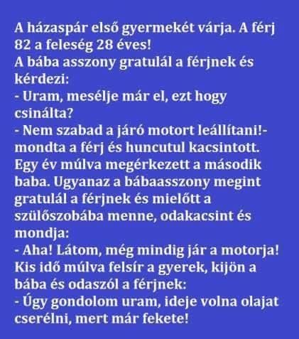 Lehet, hogy egy kép erről: , szöveg, amely így szól: „A házaspár első gyermekét várja. A férj 82 a feleség 28 éves! A bába asszony gratulál a férjnek és kérdezi: -Uram mesélje már el, ezt hogy csinálta? -Nem szabad szabad a járó motort leállítani!- mondta a férj és huncutul kacsintott. Egy év múlva megérkezett a második baba. Ugyanaz a bábaasszony megint gratulál a férjnek és mielőtt a szülőszobába menne odakacsint és mondja: -Aha! Látom, még mindig jár a motorja! Kis idő múlva felsír a gyerek, kijön a bába és odaszól a férjnek: Úgy gondolom uram, ideje volna olajat cserélni, mert már fekete!”