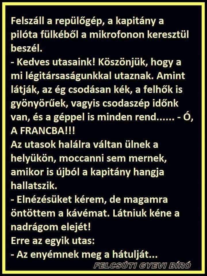Lehet, hogy egy kép erről: , szöveg, amely így szól: „pilóta Felszáll a repülőgép, a kapitány a fülkéből a mikrofonon keresztül beszél. -Kedves utasaink! Köszönjük, hogy a mi légitársaságunkkal utaznak. Amint látják, az ég csodásan kék, a felhők is gyönyörűek, vagyis csodaszép időnk van, es a géppel is minden rend...... A FRANCBA!!! Az utasok halálra váltan ülnek a helyükön, moccanni sem mernek, amikor is újból a kapitány hangja hallatszik. -Elnézésüket kérem, de magamra öntöttem a kávémat. Látniuk kéne a nadrágom elejét! Erre az egyik utas: -Az enyémnek meg a hátulját... FELCSÚTI GYEVO BÍRO”
