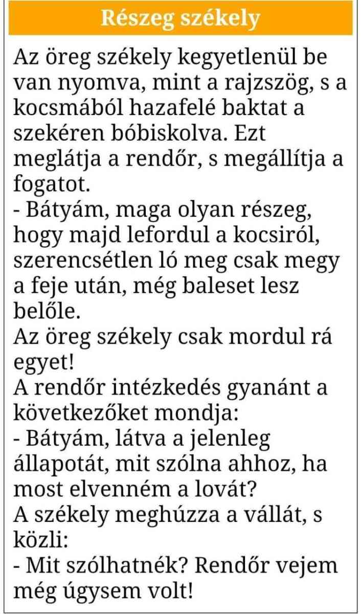 Lehet, hogy egy kép erről: , szöveg, amely így szól: „Részeg székely Az öreg székely kegyetlenül be van nyomva, mint a rajzszög, S a kocsmából hazafelé baktat a szekéren bóbiskolva. Ezt meglátja a rendőr, S megállítja megá a fogatot. -Bátyám, maga olyan részeg, hogy majd lefordul a kocsiról, szerencsétlen ló meg csak megy a feje után, még baleset lesz belőle. Az öreg székely csak mordul rá egyet! A rendőr intézkedés gyanánt a következőket mondja: -Bátyám, látva a jelenleg állapotát, mit szólna ahhoz, ha most elvenném a lovát? A székely meghúzza a vállát, S közli: -Mit szólhatnék? Rendőr vejem még úgysem volt!”