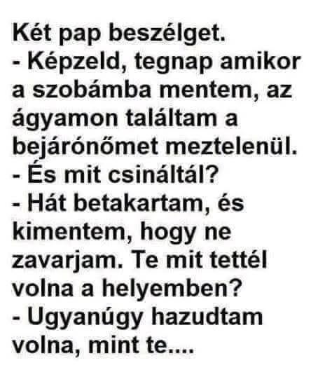 Lehet, hogy egy kép erről: , szöveg, amely így szól: „Két pap beszélget. -Képzeld, tegnap amikor a szobámba mentem, az ágyamon találtam a bejárónőmet meztelenül. -És mit csináltál? Hát betakartam, és kimentem, hogy ne zavarjam. Te mit tettél volna a helyemben? -Ugyanúgy hazudtam volna, mint te....”
