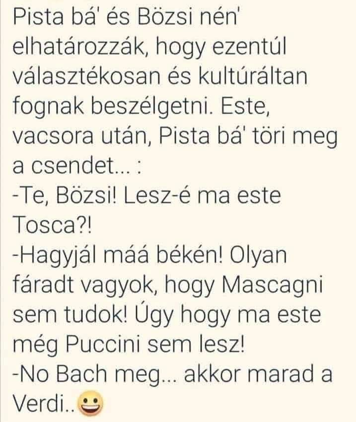 Lehet, hogy egy kép erről: , szöveg, amely így szól: „Pista bá' és Bözsi nén' elhatározzák, hogy ezentúl választékosan és kultúráltan fognak beszélgetni. Este, vacsora után, Pista bá töri meg a csendet...: -Te, Bözsi! Lesz-é ma este Tosca?! -Hagyjál máá békén! Olyan fáradt vagyok, hogy Mascagni sem tudok! Úgy hogy ma este még Puccini sem lesz! -No Bach meg... akkor marad a Verdi..”