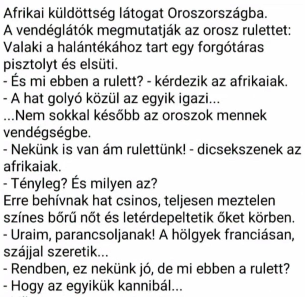 Lehet, hogy egy kép erről: , szöveg, amely így szól: „Afrikai küldöttség látogat Oroszországba. A vendéglátók megmutatják az orosz rulettet: Valaki a halántékához tart egy forgótáras pisztolyt és elsüti. -És mi ebben a rulett? kérdezik az afrikaiak. -A hat golyó közül az egyik igazi... ...Nem sokkal később az oroszok mennek vendégségbe. -Nekünk is van ám rulettünk! dicsekszenek az afrikaiak. -Tényleg? És milyen az? Erre behívnak hat csinos, teljesen meztelen színes bőrű nőt és letérdepeltetik őket körben. -Uraim, parancsoljanak! A hölgyek franciásan, szájjal szeretik... -Rendben, ez nekünk jó, de mi ebben a rulett? Hogy az egyikük kannibál...”