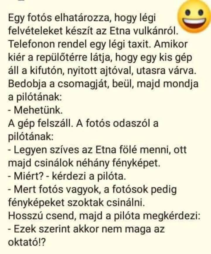 Lehet, hogy egy kép erről: , szöveg, amely így szól: „Egy fotós elhatározza, hogy légi felvételeket készít az Etna vulkánról. Telefonon rendel egy légi taxit. Amikor kiér a repülőtérre látja, hogy egy kis gép áll a kifutón, nyitott ajtóval, utasra várva. Bedobja a csomagját, beül, majd mondja a pilótának: -Mehetünk. A gép felszáll. A fotós odaszól a pilótának: Legyen szíves az Etna fölé menni, ott majd csinálok néhány fényképet. -Miért? kérdezi a pilóta. -Mert fotós vagyok, a fotósok pedig fényképeket szoktak csinálni. Hosszú csend, majd a pilóta megkérdezi: -Ezek szerint akkor nem maga az oktató!?”