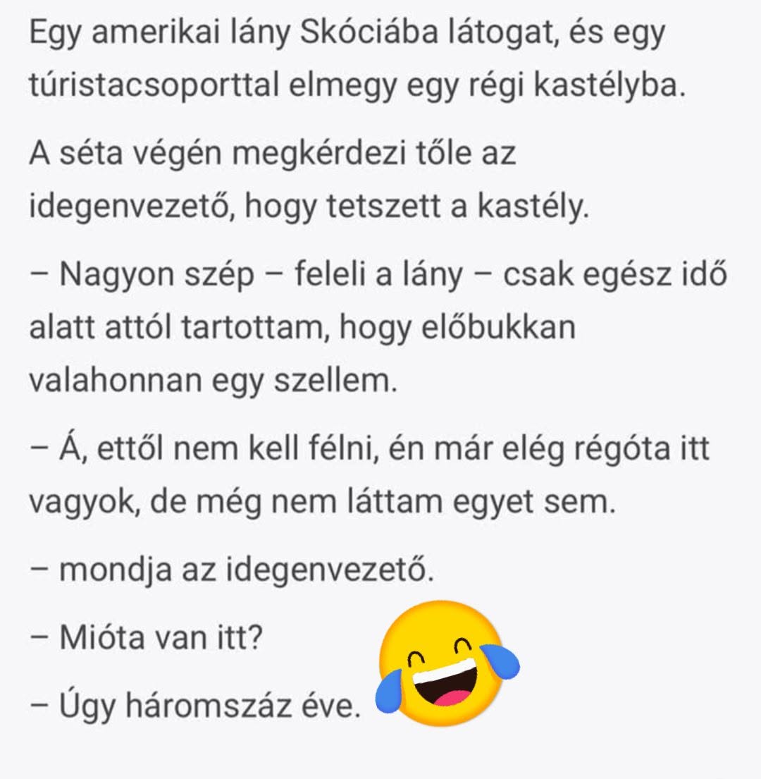 Lehet, hogy egy kép erről: , szöveg, amely így szól: „Egy amerikai lány Skóciába látogat, és egy túristacsoporttal elmegy egy régi kastélyba. A séta végén megkérdezi tőle az idegenvezető, hogy tetszett a kastély. -Nagyon szép- -feleli a lány- csak egész idő alatt attól tartottam, hogy előbukkan valahonnan egy szellem. -Á, ettől nem kell kell félni, én már elég régóta itt vagyok, de még nem láttam egyet sem. -mondja az idegenvezető. -Mióta van itt? itt? -Úgy háromszáz éve.”