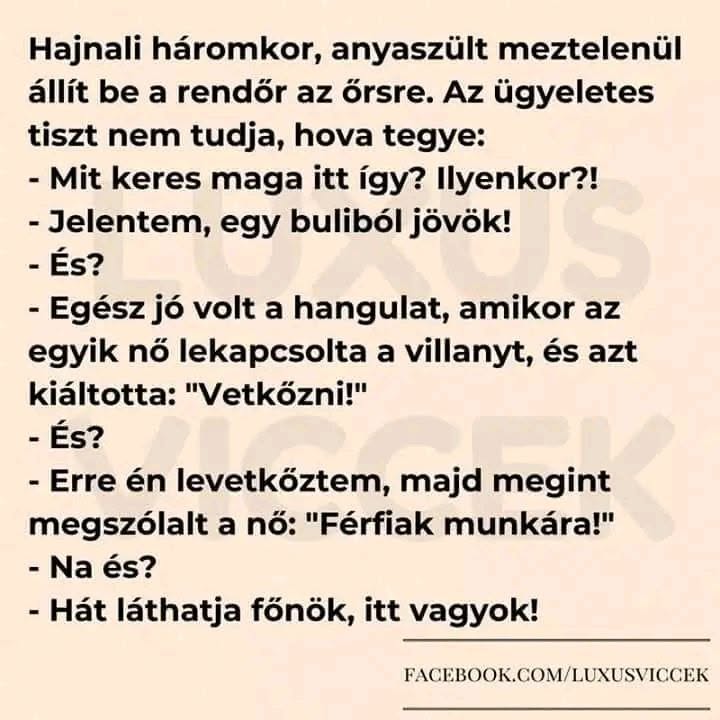 Lehet, hogy egy kép erről: , szöveg, amely így szól: „Hajnali háromkor, anyaszült meztelenül állít be a rendőr az őrsre. Az ügyeletes tiszt nem tudja, hova tegye: -Mit keres maga itt így? Ilyenkor?! -Jelentem, egy buliból jövök! -És? -Egész jó volt a hangulat, amikor az egyik nő lekapcsolta a villanyt, és azt kiáltotta: "Vetkőzni!" -És? -Erre én levetkőztem, majd megint megszólalt a nő: "Férfiak munkára!" -Na és? -Hát láthatja főnök, itt vagyok! FACEBOOK.COM/LUXUSVICCEK”