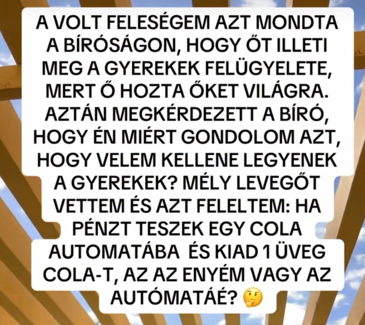 Lehet, hogy egy kép erről: , szöveg, amely így szól: „A VOLT FELESÉGEM AZT MONDTA A BÍRÓSÁGON, HOGY ŐT ILLETI MEG A GYEREKEK FELÜGYELETE, MERT Ő ΟΖΤΑ ŐKET VILÁGRA. AZTÁN MEGKÉRDEZETT A BÍRÓ, HOGY ÉN MIÉRT GONDOLOM AZT, HOGY VELEM KELLENE LEGYENEK A GYEREKEK? MÉLY LEVEGŐT VETTEM ÉS AZT FELELTEM: HA PÉNZT TESZEK EGY COLA AUTOMATÁBA ÉS KIAD 1 ÜVEG COLA-T, AZ AZ ENYÉM VAGY AZ AUTÓMATÁÉ?”