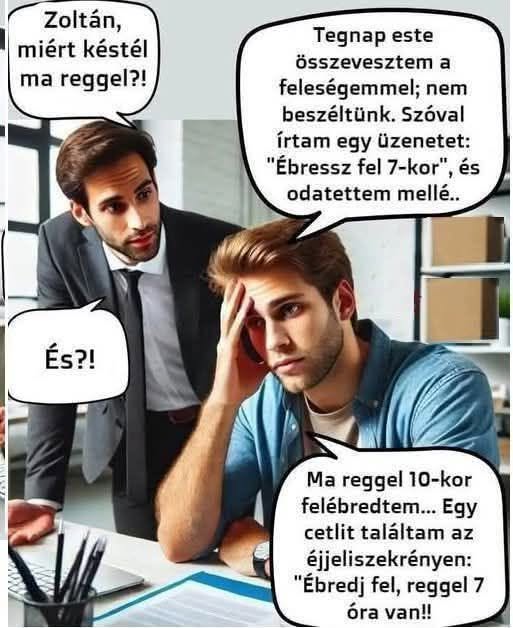 Lehet, hogy egy kép erről: , szöveg, amely így szól: „Zoltán, miért késtél Ta reggel?! Tegnap este összevesztem a feleségemmel; nem beszéltünk. Szóval írtam egy üzenetet: "Ébressz fel 7-kor", és odatettem mellé.. És?! Ma reggel 10-kor felébredtem... Egy cetlit találtam az éjjeliszekrényen: "Ébredj fel, reggel7 óra van!!”
